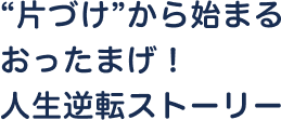 “片づけ”から始まるおったまげ！人生逆転ストーリー
