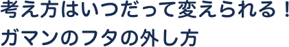 考え方はいつだって変えられる！ガマンのフタの外し方